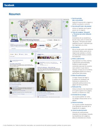 Resumen
1. Foto de portada
(851 x 315 píxeles)
10

1

9

	 Captura la esencia de tu negocio y
exhibe tu producto o servicio.
2. Foto del perfil (180 x 180 píxeles)
	 Utiliza un logotipo que la gente
asocie con tu negocio.
3. Título de la página, "Me gusta"
y "Personas que están hablando
de esto"

2

	 Instantánea de tus estadísticas
de alto nivel, como el número de
"Me gusta", "Personas que están
hablando de esto" o personas que
han registrado una visita.

3
4

5

4. Información
	 Dile al mundo quién eres mediante
información básica acerca de tu
negocio (por ejemplo, tu misión,
una descripción breve y la fecha
de fundación).

6

5. Vistas y aplicaciones

7
8

	 Aquí aparecen tus fotos, eventos
y aplicaciones personalizadas.
Cambia el orden de estos
contenidos para que los usuarios
vean primero lo que más te
interesa. Si haces clic en la flecha
desplegable podrás ver vistas y
aplicaciones adicionales.
6. Editor de publicaciones
	 La mejor manera de llegar a
tu público en Facebook y de
fomentar la interacción es
realizando publicaciones en tu
página de forma periódica.
7. Publicación fija
	 Coloca la historia más importante
en la parte superior de la página
durante un máximo de 7 días.
8. Actividad de tus amigos
	 Los usuarios podrán ver cómo
sus amigos interaccionan con tu
página.
9. Selector de fechas
	 Los usuarios pueden desplazarse
a las diferentes secciones de la
biografía de tu página.
10. Panel de administración
	 Consulta las notificaciones,
responde a los mensajes, consulta
las estadísticas de la página y
edita el contenido de la misma.

© 2012 Facebook, Inc. Todos los derechos reservados. Las características del producto pueden cambiar sin previo aviso.

7

 