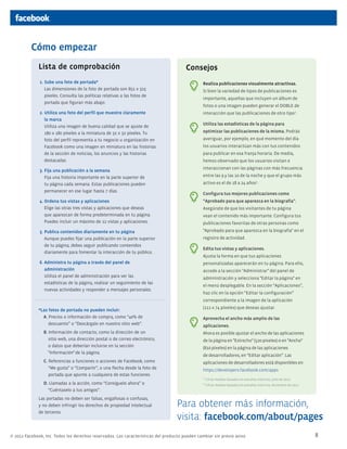 Cómo empezar
Lista de comprobación

Consejos

1. Sube una foto de portada*
	 Las dimensiones de la foto de portada son 851 x 315
píxeles. Consulta las políticas relativas a las fotos de
portada que figuran más abajo.

Realiza publicaciones visualmente atractivas.

2. Utiliza una foto del perfil que muestre claramente
la marca
	 Utiliza una imagen de buena calidad que se ajuste de
180 x 180 píxeles a la miniatura de 32 x 32 píxeles. Tu
foto del perfil representa a tu negocio u organización en
Facebook como una imagen en miniatura en las historias
de la sección de noticias, los anuncios y las historias
destacadas.

interacción que las publicaciones de otro tipo1.

3. Fija una publicación a la semana
	 Fija una historia importante en la parte superior de
tu página cada semana. Estas publicaciones pueden
permanecer en ese lugar hasta 7 días.

Si bien la variedad de tipos de publicaciones es
importante, aquellas que incluyen un álbum de
fotos o una imagen pueden generar el doble de

Utiliza las estadísticas de la página para
optimizar las publicaciones de la misma. Podrás
averiguar, por ejemplo, en qué momento del día
los usuarios interactúan más con tus contenidos
para publicar en esa franja horaria. De media,
hemos observado que los usuarios visitan e
interaccionan con las páginas con más frecuencia
entre las 9 y las 10 de la noche y que el grupo más
activo es el de 18 a 24 años2.
Configura tus mejores publicaciones como

4. Ordena tus vistas y aplicaciones
	 Elige las otras tres vistas y aplicaciones que deseas
que aparezcan de forma predeterminada en tu página.
Puedes incluir un máximo de 12 vistas y aplicaciones.

“Aprobado para que aparezca en la biografía”.

5. Publica contenidos diariamente en tu página
	 Aunque puedes fijar una publicación en la parte superior
de tu página, debes seguir publicando contenidos
diariamente para fomentar la interacción de tu público.

"Aprobado para que aparezca en la biografía" en el

6. Administra tu página a través del panel de
administración
	 Utiliza el panel de administración para ver las
estadísticas de la página, realizar un seguimiento de las
nuevas actividades y responder a mensajes personales.

personalizadas aparecerán en tu página. Para ello,

Asegúrate de que los visitantes de tu página
vean el contenido más importante. Configura tus
publicaciones favoritas de otras personas como
registro de actividad.
Edita tus vistas y aplicaciones.
Ajusta la forma en que tus aplicaciones
accede a la sección "Administrar" del panel de
administración y selecciona "Editar la página" en
el menú desplegable. En la sección “Aplicaciones”,
haz clic en la opción “Editar la configuración”
correspondiente a la imagen de la aplicación

*Las fotos de portada no pueden incluir:
A. Precios o información de compra, como “40% de
descuento” o “Descárgalo en nuestro sitio web”.

(111 x 74 píxeles) que deseas ajustar.
Aprovecha el ancho más amplio de las
aplicaciones.

B. Información de contacto, como la dirección de un
sitio web, una dirección postal o de correo electrónico,
o datos que deberían incluirse en la sección
"Información"·de la página.

Ahora es posible ajustar el ancho de las aplicaciones

C. Referencias a funciones o acciones de Facebook, como
“Me gusta” o “Compartir”, o una flecha desde la foto de
portada que apunte a cualquiera de estas funciones.

aplicaciones de desarrolladores está disponibles en:

D. Llamadas a la acción, como “Consíguelo ahora” o
“Cuéntaselo a tus amigos”.
Las portadas no deben ser falsas, engañosas o confusas,
y no deben infringir los derechos de propiedad intelectual
de terceros.

de la página en "Estrecho" (520 píxeles) o en "Ancho"
(810 píxeles) en la página de las aplicaciones
de desarrolladores, en “Editar aplicación”. Las
https://developers.facebook.com/apps
1

Cifras medias basadas en estudios internos, julio de 2011

2

Cifras medias basadas en estudios internos, diciembre de 2011

Para obtener más información,
visita: facebook.com/about/pages

© 2012 Facebook, Inc. Todos los derechos reservados. Las características del producto pueden cambiar sin previo aviso.

8

 
