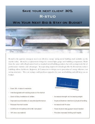 Save your next client 30%
R-stud
Win Your Next Bid & Stay on Budget
R-stud is the quietest, strongest, most cost effective, energy saving metal building stud available on the
market today. R-stud is a replacement design for current light gauge steel building components. Made
from the same cold roll galvanized steel as standard metal building products, but with an impressive list of
performance statistics and advantages. Incorporating improved technologies like the R-stud into today’s
buildings allows Architects, Engineers, & Contractors to design a new generation of energy efﬁcient, cost
saving structures. The cost savings could purchase upgrades for your next building and still keep you on
budget.
• Save 30% in labor & materials
• Interchangeable with existing studs on the market
• Quick & Easy installation of utilities
• Improved sound isolation & acoustical performance
• Reduced thermal transfer
• CCRR & E119 Certiﬁed, 2012 IBC Compliant
• 18% less raw material
• Increased strength w/o increasing weight
• Improved fastener retention & physical handling
• Increased wall R-value
• Fewer studs & less gypsum board needed
• Provides increased limiting wall heights
 