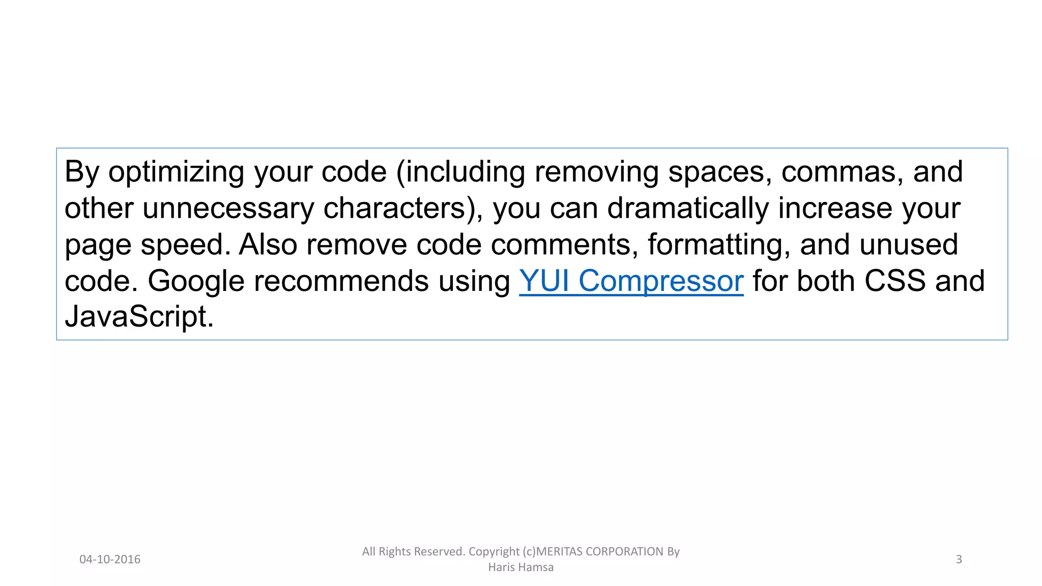 By optimizing your code (including removing spaces, commas, and
other unnecessary characters), you can dramatically increase your
page speed. Also remove code comments, formatting, and unused
code. Google recommends using YUI Compressor for both CSS and
JavaScript.
04-10-2016
All Rights Reserved. Copyright (c)MERITAS CORPORATION By
Haris Hamsa
3
 