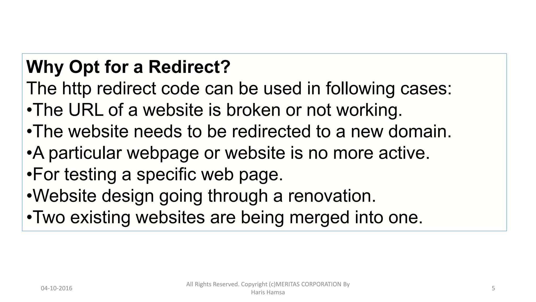 Why Opt for a Redirect?
The http redirect code can be used in following cases:
•The URL of a website is broken or not working.
•The website needs to be redirected to a new domain.
•A particular webpage or website is no more active.
•For testing a specific web page.
•Website design going through a renovation.
•Two existing websites are being merged into one.
04-10-2016
All Rights Reserved. Copyright (c)MERITAS CORPORATION By
Haris Hamsa
5
 