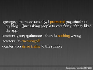 <georgeguimaraes> actually, i  promoted  pagestackr at my blog... (just asking people to vote fairly, if they liked the app) <carter> georgeguimaraes: there is  nothing  wrong <carter> its  encouraged <carter> plz  drive traffic  to the rumble 