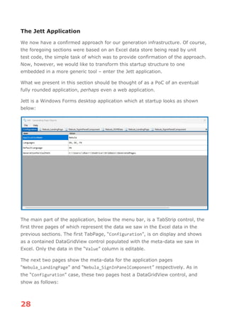 28
The Jett Application
We now have a confirmed approach for our generation infrastructure. Of course,
the foregoing sections were based on an Excel data store being read by unit
test code, the simple task of which was to provide confirmation of the approach.
Now, however, we would like to transform this startup structure to one
embedded in a more generic tool – enter the Jett application.
What we present in this section should be thought of as a PoC of an eventual
fully rounded application, perhaps even a web application.
Jett is a Windows Forms desktop application which at startup looks as shown
below:
The main part of the application, below the menu bar, is a TabStrip control, the
first three pages of which represent the data we saw in the Excel data in the
previous sections. The first TabPage, “Configuration”, is on display and shows
as a contained DataGridView control populated with the meta-data we saw in
Excel. Only the data in the “Value” column is editable.
The next two pages show the meta-data for the application pages
“Nebula_LandingPage” and “Nebula_SignInPanelComponent” respectively. As in
the “Configuration” case, these two pages host a DataGridView control, and
show as follows:
 
