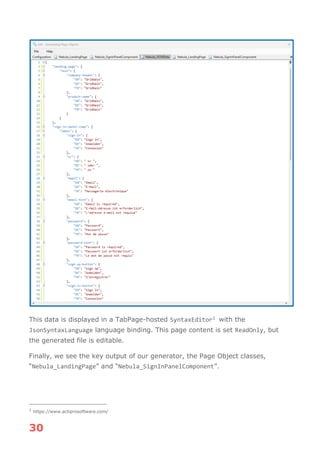 30
This data is displayed in a TabPage-hosted SyntaxEditor1 with the
JsonSyntaxLanguage language binding. This page content is set ReadOnly, but
the generated file is editable.
Finally, we see the key output of our generator, the Page Object classes,
“Nebula_LandingPage” and “Nebula_SignInPanelComponent”.
1
https://www.actiprosoftware.com/
 