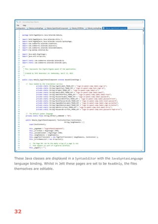 32
These Java classes are displayed in a SyntaxEditor with the JavaSyntaxLanguage
language binding. Whilst in Jett these pages are set to be ReadOnly, the files
themselves are editable.
 