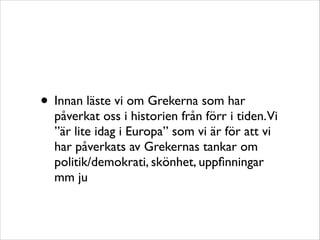 • Innan läste vi om Grekerna som har

påverkat oss i historien från förr i tiden.Vi
”är lite idag i Europa” som vi är för att vi
har påverkats av Grekernas tankar om
politik/demokrati, skönhet, uppﬁnningar
mm ju

 