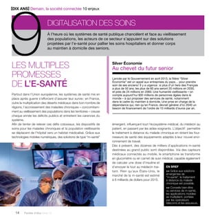 À l’heure où les systèmes de santé publique chancèlent et face au vieillissement 
des populations, les acteurs de ce secteur s’appuient sur des solutions 
projetées par l’e-santé pour pallier les soins hospitaliers et donner corps 
au maintien à domicile des seniors. 
Les multiples 
promesses 
de l’e-santé Lancée par le Gouvernement en avril 2013, la filière “Silver 
Partout dans l’Union européenne, les systèmes de santé mis en 
place après guerre s’efforcent d’assurer leur survie : en France, 
outre la multiplication des déserts médicaux dans bon nombre de 
régions, l’accroissement des maladies chroniques – concomitam-ment 
au vieillissement des populations dans les territoires – creuse 
chaque année les déficits publics et entretient les carences du 
système. 
Afin de tenter de relever ces défis colossaux, les dispositifs de 
soins pour les malades chroniques et la population vieillissante 
se déplacent de l’hôpital vers un habitat médicalisé. Grâce aux 
technologies mobiles numériques, des solutions de type “m-santé” 
14 Paroles d’élus tome 10 
Silver Économie 
Au chevet du futur senior 
Économie” est un appel aux entreprises du pays… pour prendre 
soin de ses anciens ! Il y a urgence : si plus d’un tiers des Français 
a plus de 50 ans, les plus de 60 ans seront 20 millions en 2030, 
et près de 24 millions en 2060. Une humanité vieillissante – on 
compte aujourd’hui 900 millions de personnes âgées dans le 
monde – à qui proposer des services de santé, notamment 
dans le cadre du maintien à domicile. Une prise en charge de la 
dépendance qui, rien qu’en France, devrait générer d’ici 2040 un 
besoin de financement de l’ordre de 10 milliards d’euros par an. 
émergent, influençant tout l’écosystème médical, du médecin au 
patient, en passant par les aides-soignants. L’objectif : permettre 
le traitement à distance du malade chronique en dotant les four-nisseurs 
de santé des équipements adaptés à leur nouvel envi-ronnement 
de travail. 
Dès à présent, des dizaines de milliers d’applications m-santé 
destinées au grand public sont disponibles. Via des capteurs 
médicaux connectés au mobile, le smartphone se transforme 
en glucomètre ou en carnet de suivi médical, capable également 
de calculer une dose d’insuline et 
d’envoyer le tout au médecin trai-tant. 
Rien qu’aux États-Unis, le 
marché de la m-santé est estimé 
à 6 milliards de dollars pour 2015. 
EN BREF 
>> Grâce aux solutions 
émergentes de 
“m-santé”, le traitement 
à distance du malade 
chronique est possible. 
>> Conseils bien-être 
ou services de m-santé, 
les applications mobiles 
se multiplient, portées 
par les opérateurs 
télécoms et les assureurs. 
Digitalisation des soins 9[DIX ANS] Demain, la société connectée 10 enjeux 
 