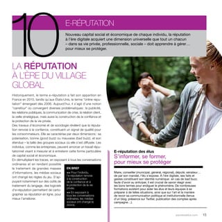 Nouveau capital social et économique de chaque individu, la réputation 
à l’ère digitale acquiert une dimension universelle que tout un chacun 
– dans sa vie privée, professionnelle, sociale – doit apprendre à gérer… 
pour mieux se protéger. 10e-réputation 
parolesdelus.com 15 
La réputation 
à l’ère du village 
global 
Historiquement, le terme e-réputation a fait son apparition en 
France en 2010, tandis qu’aux États-Unis, le terme “online repu-tation” 
émergeait dès 2006. Aujourd’hui, il s’agit d’une notion 
“carrefour” où convergent diverses problématiques : la publicité, 
les relations publiques, la communication de crise, la relation client, 
la veille stratégique, mais aussi la construction de la confiance et 
la protection de la vie privée. 
Des travaux d’économie et de sociologie révèlent que la réputa-tion 
renvoie à la confiance, constituant un signal de qualité pour 
les consommateurs. Elle se caractérise par deux dimensions : sa 
polarisation, bonne (good buzz) ou mauvaise (bad buzz), et son 
étendue – la taille des groupes sociaux où elle s’est diffusée. Les 
individus, comme les entreprises, peuvent amorcer un travail répu-tationnel 
visant à mesurer et à entretenir cette forme particulière 
de capital social et économique. 
En démultipliant les traces, en exposant à tous les conversations 
ordinaires et en rendant possible 
le traitement de grandes masses 
d’informations, les médias sociaux 
ont changé les règles du jeu. S’ap-puyant 
notamment sur des outils de 
traitement du langage, des logiciels 
d’e-réputation permettent de carto-graphier 
sa réputation en ligne, pour 
mieux l’améliorer. 
E-réputation des élus 
S’informer, se former, 
pour mieux se protéger 
Maire, conseiller (municipal, général, régional), député, sénateur… 
de par son mandat, l’élu s’expose. À l’ère digitale, ses faits et 
gestes constituent son identité numérique : en cas de bad buzz, 
faute d’avoir su anticiper, il est crucial de savoir réagir avec 
les bons termes pour endiguer le phénomène. De nombreuses 
formations existent pour aider les élus et leurs équipes à se 
préparer à de telles situations, ainsi que sur l’art et la manière 
de revoir sa communication politique et institutionnelle (tenue 
d’un blog, présence sur Twitter, publication des comptes après 
campagne…). 
EN BREF 
>> Pour l’individu, 
l’e-réputation renvoie 
à la construction 
de la confiance et à 
la protection de la vie 
privée. 
>> En exposant à 
tous les conversations 
ordinaires, les médias 
sociaux ont changé la 
donne. 
 