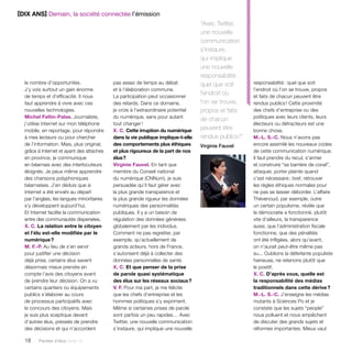 18 Paroles d’élus tome 10 
pas assez de temps au débat 
et à l’élaboration commune. 
La participation peut occasionner 
des retards. Dans ce domaine, 
je crois à l’extraordinaire potentiel 
du numérique, sans pour autant 
tout changer ! 
X. C. Cette irruption du numérique 
dans la vie publique implique-t-elle 
des comportements plus éthiques 
et plus rigoureux de la part de nos 
élus ? 
Virginie Fauvel. En tant que 
membre du Conseil national 
du numérique (CNNum), je suis 
persuadée qu’il faut gérer avec 
la plus grande transparence et 
la plus grande rigueur les données 
numériques des personnalités 
publiques. Il y a un besoin de 
régulation des données générées 
globalement par les individus. 
Comment ne pas regretter, par 
exemple, qu’actuellement de 
grands acteurs, hors de France, 
s’autorisent déjà à collecter des 
données personnelles de santé. 
X. C. Et que penser de la prise 
de parole quasi systématique 
des élus sur les réseaux sociaux ? 
V. F. Pour ma part, je me félicite 
que les chefs d’entreprise et les 
hommes politiques s’y expriment. 
Même si certaines prises de parole 
sont parfois un peu rapides… Avec 
Twitter, une nouvelle communication 
s’instaure, qui implique une nouvelle 
le nombre d’opportunités. 
J’y vois surtout un gain énorme 
de temps et d’efficacité. Il nous 
faut apprendre à vivre avec ces 
nouvelles technologies. 
Michel Feltin-Palas. Journaliste, 
j’utilise Internet sur mon téléphone 
mobile, en reportage, pour répondre 
à mes lecteurs ou pour chercher 
de l’information. Mais, plus original, 
grâce à Internet et ayant des attaches 
en province, je communique 
en béarnais avec des interlocuteurs 
éloignés. Je peux même apprendre 
des chansons polyphoniques 
béarnaises. J’en déduis que si 
Internet a été envahi au départ 
par l’anglais, les langues minoritaires 
s’y développent aujourd’hui. 
Et Internet facilite la communication 
entre des communautés dispersées. 
X. C. La relation entre le citoyen 
et l’élu est-elle modifiée par le 
numérique ? 
M. F.-P. Au lieu de s’en servir 
pour justifier une décision 
déjà prise, certains élus savent 
désormais mieux prendre en 
compte l’avis des citoyens avant 
de prendre leur décision. On a vu 
certains quartiers ou équipements 
publics s’élaborer au cours 
de processus participatifs avec 
le concours des citoyens. Mais 
je suis plus sceptique devant 
d’autres élus, pressés de prendre 
des décisions et qui n’accordent 
responsabilité : quel que soit 
l’endroit où l’on se trouve, propos 
et faits de chacun peuvent être 
rendus publics ! Cette proximité 
des chefs d’entreprise ou des 
politiques avec leurs clients, leurs 
électeurs ou détracteurs est une 
bonne chose. 
M.-L. S.-C. Nous n’avons pas 
encore assimilé les nouveaux codes 
de cette communication numérique. 
Il faut prendre du recul, s’armer 
et construire “sa barrière de corail”, 
attaquer, porter plainte quand 
c’est nécessaire ; bref, retrouver 
les règles éthiques normales pour 
ne pas se laisser déborder. L’affaire 
Thévenoud, par exemple, outre 
un certain populisme, révèle que 
la démocratie a fonctionné, plutôt 
vite d’ailleurs, la transparence 
aussi, que l’administration fiscale 
fonctionne, que des pénalités 
ont été infligées, alors qu’avant, 
on n’aurait peut-être même pas 
su... Oublions la déferlante populiste 
haineuse, ne retenons plutôt que 
le positif. 
X. C. D’après vous, quelle est 
la responsabilité des médias 
traditionnels dans cette dérive ? 
M.-L. S.-C. J’enseigne les médias 
mutants à Sciences Po et je 
constate que les sujets “people” 
nous polluent et nous empêchent 
de discuter des grands sujets et 
réformes importantes. Mieux vaut 
“Avec Twitter, 
une nouvelle 
communication 
s’instaure, 
qui implique 
une nouvelle 
responsabilité : 
quel que soit 
l’endroit où 
l’on se trouve, 
propos et faits 
de chacun 
peuvent être 
rendus publics !” 
Virginie Fauvel 
[DIX ANS] Demain, la société connectée l’émission 
 