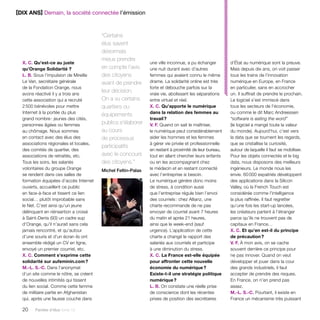 [DIX ANS] Demain, la société connectée l’émission 
20 Paroles d’élus tome 10 
une ville inconnue, a pu échanger 
une nuit durant avec d’autres 
femmes qui avaient connu le même 
drame. La solidarité online est très 
forte et débouche parfois sur la 
vraie vie, abolissant les séparations 
entre virtuel et réel. 
X. C. Qu’apporte le numérique 
dans la relation des femmes au 
travail ? 
V. F. Quand on sait le maîtriser, 
le numérique peut considérablement 
aider les hommes et les femmes 
à gérer vie privée et professionnelle 
en restant à proximité de leur bureau, 
tout en allant chercher leurs enfants 
ou en les accompagnant chez 
le médecin et en restant connecté 
avec l’entreprise si besoin. 
Le numérique génère donc moins 
de stress, à condition aussi 
que l’entreprise régule bien l’envoi 
des courriels : chez Allianz, une 
charte recommande de ne pas 
envoyer de courriel avant 7 heures 
du matin et après 21 heures, 
ainsi que le week-end (sauf 
urgence). L’application de cette 
charte a changé le rapport des 
salariés aux courriels et participe 
à une diminution du stress. 
X. C. La France est-elle équipée 
pour affronter cette nouvelle 
économie du numérique ? 
Existe-t-il une stratégie politique 
numérique ? 
L. B. On constate une réelle prise 
de conscience dont les récentes 
prises de position des secrétaires 
X. C. Qu’est-ce au juste 
qu’Orange Solidarité ? 
L. B. Sous l’impulsion de Mireille 
Le Van, secrétaire générale 
de la Fondation Orange, nous 
avons réactivé il y a trois ans 
cette association qui a recruté 
2 500 bénévoles pour mettre 
Internet à la portée du plus 
grand nombre : jeunes des cités, 
personnes âgées ou femmes 
au chômage. Nous sommes 
en contact avec des élus des 
associations régionales et locales, 
des comités de quartier, des 
associations de retraités, etc. 
Tous les soirs, les salariés 
volontaires du groupe Orange 
se rendent dans ces salles de 
formation équipées d’accès Internet 
ouverts, accueillent ce public 
en face-à-face et tissent ce lien 
social… plutôt improbable sans 
le Net. C’est ainsi qu’un jeune 
délinquant en réinsertion a croisé 
à Saint-Denis (93) un cadre sup 
d’Orange, qu’il n’aurait sans cela 
jamais rencontré, et qu’autour 
d’une souris et d’un écran ils ont 
ensemble rédigé un CV en ligne, 
envoyé un premier courriel, etc. 
X. C. Comment s’exprime cette 
solidarité sur aufeminin.com ? 
M.-L. S.-C. Dans l’anonymat 
d’un site comme le nôtre, se créent 
de nouvelles intimités qui tissent 
du lien social. Comme cette femme 
de militaire partie en Afghanistan 
qui, après une fausse couche dans 
d’État au numérique sont la preuve. 
Mais depuis dix ans, on voit passer 
tous les trains de l’innovation 
numérique en Europe, en France 
en particulier, sans en accrocher 
un. Il suffirait de prendre le prochain. 
Le logiciel s’est immiscé dans 
tous les secteurs de l’économie, 
ou comme le dit Marc Andreessen 
“software is eating the word” 
(le logiciel a mangé toute la valeur 
du monde). Aujourd’hui, c’est vers 
la data que se tournent les regards, 
que se cristallise la curiosité, 
autour de laquelle il faut se mobiliser. 
Pour les objets connectés et le big 
data, nous disposons des meilleurs 
ingénieurs. Le monde nous les 
envie. 60 000 expatriés développent 
des applications dans la Silicon 
Valley, où la French Touch est 
considérée comme l’intelligence 
la plus raffinée. Il faut regretter 
qu’une fois les start-up lancées, 
les créateurs partent à l’étranger 
parce qu’ils ne trouvent pas de 
capitaux en France… 
X. C. Et qu’en est-il du principe 
de précaution ? 
V. F. À mon avis, on se cache 
souvent derrière ce principe pour 
ne pas innover. Quand on veut 
développer et jouer dans la cour 
des grands industriels, il faut 
accepter de prendre des risques. 
En France, on n’en prend pas 
assez. 
M.-L. S.-C. Pourtant, il existe en 
France un mécanisme très puissant 
“Certains 
élus savent 
désormais 
mieux prendre 
en compte l’avis 
des citoyens 
avant de prendre 
leur décision. 
On a vu certains 
quartiers ou 
équipements 
publics s’élaborer 
au cours 
de processus 
participatifs 
avec le concours 
des citoyens.” 
Michel Feltin-Palas 
 