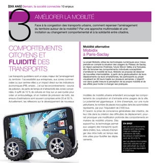 Face à la congestion des transports urbains, comment repenser l’aménagement 
du territoire autour de la mobilité ? Par une approche multimodale et une 
incitation au changement comportemental et à la solidarité entre citadins. 
Comportements 
citoyens et 
fluidité des 
transports 
Les transports quotidiens sont un enjeu majeur de l’aménagement 
du territoire : l’accessibilité aux entreprises, aux zones commer-ciales 
ou aux centres-villes a un impact direct sur les indicateurs 
économiques (PIB, emploi…) et sur les encombrements – source 
de pollution, de perte de temps et d’attractivité des zones concer-nées. 
Il suffit de 10 % de voitures en trop sur un axe routier pour 
créer un embouteillage, et en matière de prévision de trafic, les 
erreurs d’estimations sont souvent comprises entre 20 et 50 %. 
Actuellement, les réflexions sur le développement de nouveaux 
8 Paroles d’élus tome 10 
Mobilité alternative 
Mobidix 
à Paris-Saclay 
Le projet Mobidix utilise les technologies numériques pour mieux 
prendre en compte la situation des usagers du Plateau de Saclay, 
en région parisienne (Yvelines), future Silicon Valley à la française. 
Afin de favoriser les comportements individuels susceptibles 
d’améliorer la mobilité de tous, Mobidix se propose de dessiner 
de nouvelles intermodalités : à partir de la géolocalisation de leurs 
déplacements via leurs smartphones, les participants au projet 
visualisent en 3D leurs trajets sur plusieurs semaines. L’objectif : 
voir dans quelle mesure la perception de sa propre mobilité et de 
ses effets peut inciter à changer ses pratiques. 
modèles de mobilité urbaine entendent encourager les compor-tements 
de coopération et d’entraide entre usagers de la ville. 
Le potentiel est gigantesque : à titre d’exemple, sur une route 
périurbaine, le nombre de places inoccupées dans les automobiles 
représente, par jour, l’équivalent de 2 500 bus. 
À l’avenir, la prise de conscience généralisée des citadins, de 
leur rôle dans la création des difficultés de déplacement, pour-rait 
provoquer une modification profonde des comportements en 
matière de mobilité urbaine. Dès 
aujourd’hui, la technologie permet 
aux usagers des transports quoti-diens 
(métro, bus, voiture) d’échan-ger 
des infos trafic en temps réel, 
très utiles pour fluidifier les dépla-cements. 
EN BREF 
>> Les encombrements 
urbains sont récurrents, 
mais en matière de 
prévisions de trafic, 
les erreurs d’estimations 
vont de 20 à 50 %. 
>> Les places inoccupées 
dans les voitures sur un 
axe périurbain au cours 
d’une journée équivalent 
à 2 500 bus. 
Améliorer la mobilité 3[DIX ANS] Demain, la société connectée 10 enjeux 
 