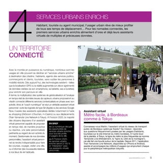 Habitant, touriste ou agent municipal, l’usager urbain rêve de mieux profiter 
de tous ses temps de déplacement… Pour les nomades connectés, les 
premiers services urbains enrichis alimentent d’ores et déjà leurs assistants 
virtuels de multiples et précieuses données. 4Services urbains enrichis 
parolesdelus.com 9 
Un territoire 
connecté 
Avec la montée en puissance du numérique, nombreux sont les 
usages en ville pouvant se décliner en “services urbains enrichis” 
à destination des citadins : habitants, agents des services publics, 
commerçants et clients, touristes, sans oublier les personnes à 
mobilité réduite. Dès aujourd’hui, des technologies existent – telles 
que la localisation GPS ou la réalité augmentée (un décor agrémenté 
de données visibles via son smartphone, sa tablette, ses e-lunettes) 
pour enrichir son parcours en ville. 
À terme, la multiplication des systèmes de géolocalisation et l’analyse 
en temps réel de données issues de capteurs urbains proposeront au 
citadin connecté différents services contextualisés en phase avec son 
activité. Ainsi, le “coach numérique” se veut un véritable assistant virtuel 
personnel : outre les logiciels de type Siri (Apple) ou les services Google 
Now, il existe des assistants spécialisés dédiés notamment à l’aide 
au shopping (ZeGroom d’Auchan, m-Casino) ou aux déplacements 
(Train Yamanote Line Network à Tokyo). À l’horizon 2020, la majorité 
des citoyens disposera d’un assistant 
virtuel personnel capable de proposer 
en temps réel, de manière proactive 
ou réactive, une aide personnalisée 
pertinente au regard de son activité du 
moment. Gestionnaire de nos données 
personnelles, l’assistant virtuel person-nel 
se rendra indispensable pour faire 
les courses, voyager, visiter une ville, 
ou s’informer des nouveautés relatives 
à nos lieux de vie habituels. 
Assistant virtuel 
Métro facile, à Bordeaux 
comme à Tokyo 
Connaissez-vous Martin, l’assistant virtuel du réseau de transport 
public de Bordeaux opéré par Keolis ? Sa mission : répondre 
aux questions fréquemment posées par les usagers (habitants, 
touristes) sur le site Internet du métro bordelais. À l’autre bout 
de la planète, à Tokyo, la ligne de métro la plus fréquentée se nomme 
Yamanote Line (littéralement, la “ligne du côté de la montagne”), 
car elle fait une boucle autour de la capitale. Depuis 2011, l’application 
Train Yamanote Line Network, disponible sur iPhone et Android, 
assiste et accompagne les millions d’usagers qui empruntent chaque 
jour le périphérique métropolitain tokyoïte. 
EN BREF 
>> Le numérique décuple 
les opportunités de 
services urbains enrichis 
pour tous les profils 
d’usagers de la ville. 
>> À l’horizon 2020, 
les services urbains 
enrichis seront à 100 % 
en “interaction” avec 
nos assistants virtuels 
personnels. 
 