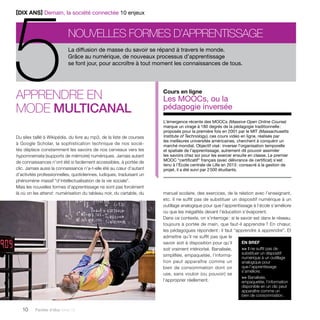 5[DIX ANS] Demain, la société connectée 10 enjeux 
nouvelles formes d’apprentissage La diffusion de masse du savoir se répand à travers le monde. 
Grâce au numérique, de nouveaux processus d’apprentissage 
se font jour, pour accroître à tout moment les connaissances de tous. 
Apprendre en 
mode multicanal 
Du silex taillé à Wikipédia, du livre au mp3, de la liste de courses 
à Google Scholar, la sophistication technique de nos socié-tés 
déplace constamment les savoirs de nos cerveaux vers les 
hypomnemata (supports de mémoire) numériques. Jamais autant 
de connaissances n’ont été si facilement accessibles, à portée de 
clic. Jamais aussi la connaissance n’a-t-elle été au coeur d’autant 
d’activités professionnelles, quotidiennes, ludiques, traduisant un 
phénomène massif “d’intellectualisation de la vie sociale”. 
Mais les nouvelles formes d’apprentissage ne sont pas forcément 
là où on les attend : numérisation du tableau noir, du cartable, du 
10 Paroles d’élus tome 10 
Cours en ligne 
Les MOOCs, ou la 
pédagogie inversée 
L’émergence récente des MOOCs (Massive Open Online Course) 
marque un virage à 180 degrés de la pédagogie traditionnelle : 
proposés pour la première fois en 2001 par le MIT (Massachusetts 
Institute of Technology), ces cours vidéo en ligne, réalisés par 
les meilleures universités américaines, cherchent à conquérir un 
marché mondial. Objectif visé : inverser l’organisation temporelle 
et spatiale de l’apprentissage, autrement dit pouvoir assimiler 
les savoirs chez soi pour les exercer ensuite en classe. Le premier 
MOOC “certificatif” français (avec délivrance de certificat) s’est 
tenu à l’École centrale de Lille en 2013 : consacré à la gestion de 
projet, il a été suivi par 2 500 étudiants. 
manuel scolaire, des exercices, de la relation avec l’enseignant, 
etc. Il ne suffit pas de substituer un dispositif numérique à un 
outillage analogique pour que l’apprentissage à l’école s’améliore 
ou que les inégalités devant l’éducation s’évaporent. 
Dans ce contexte, on s’interroge : si le savoir est dans le réseau, 
toujours à portée de main, que faut-il apprendre ? En choeur, 
les pédagogues répondent : il faut “apprendre à apprendre”. Et 
admettre qu’il ne suffit pas que le 
savoir soit à disposition pour qu’il 
soit vraiment intériorisé. Banalisée, 
simplifiée, empaquetée, l’informa-tion 
peut apparaître comme un 
bien de consommation dont on 
use, sans vouloir (ou pouvoir) se 
l’approprier réellement. 
EN BREF 
>> Il ne suffit pas de 
substituer un dispositif 
numérique à un outillage 
analogique pour 
que l’apprentissage 
s’améliore. 
>> Banalisée, 
empaquetée, l’information 
disponible en un clic peut 
apparaître comme un 
bien de consommation. 
 