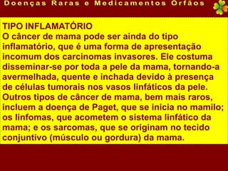 TIPO INFLAMATÓRIO
O câncer de mama pode ser ainda do tipo
inflamatório, que é uma forma de apresentação
incomum dos carcinomas invasores. Ele costuma
disseminar-se por toda a pele da mama, tornando-a
avermelhada, quente e inchada devido à presença
de células tumorais nos vasos linfáticos da pele.
Outros tipos de câncer de mama, bem mais raros,
incluem a doença de Paget, que se inicia no mamilo;
os linfomas, que acometem o sistema linfático da
mama; e os sarcomas, que se originam no tecido
conjuntivo (músculo ou gordura) da mama.
 