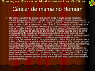 Câncer de mama no Homem
   No Brasil, o câncer de mama em homens ainda é muito pouco estudado,
    mesmo nas escolas médicas e ainda causa um grande impacto no paciente e
    em sua família, justamente pelo preconceito e falta de informação que cercam a
    doença quando ela atinge o sexo masculino. É muito comum a crença que esta
    é uma doença "que só dá em homens que tomam hormônios para virar
    mulher". Desinformado ou temeroso (ou as duas coisas), o homem esconde os
    primeiros sintomas da doença, só procurando o médico quando ela já se torna
    demasiadamente visível e avançou para um estágio de difícil cura. As raras
    estatísticas oficiais brasileiras revelam muito pouco sobre o perfil do homem que
    desenvolveu o câncer de mama, o que dá margem para toda sorte de
    interpretações equivocadas e carregadas de preconceito. O que se sabe é que a
    média de idade para o aparecimento da doença é superior à da mulher, também
    na América Latina. Geralmente, atinge uma única mama, havendo pouquíssimos
    casos de bilateralidade. Os fatores hereditários não teriam a relevância
    observada na mulher, por exemplo, embora haja alguns casos esporádicos de
    paciente cujo pai também havia desenvolvido câncer de mama. O que recentes
    pesquisas feitas no Brasil e no mundo apontam é para o surgimento de câncer
    de mama em homens com câncer de próstata que foram submetidos à terapia
    hormonal e nos transexuais obrigados a receber altíssimas doses de estrogênio
    para se feminilizar.
 