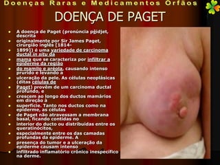 DOENÇA DE PAGET
   A doença de Paget (pronúncia pêidjet,
    descrita
   originalmente por Sir James Paget,
    cirurgião inglês [1814-
   1899]) é uma variedade de carcinoma
    ductal in situ da
   mama que se caracteriza por infiltrar a
    epiderme da região
   do mamilo e aréola, causando intenso
    prurido e levando a
   ulceração da pele. As células neoplásicas
    (ditas células de
   Paget) provêm de um carcinoma ductal
    profundo, e
   crescem ao longo dos ductos mamários
    em direção à
   superfície. Tanto nos ductos como na
    epiderme, as células
   de Paget não atravessam a membrana
    basal, ficando contidas no
   interior do ducto ou distribuidas entre os
    queratinócitos,
   especialmente entre os das camadas
    profundas da epiderme. A
   presença do tumor e a ulceração da
    epiderme causam intenso
   infiltrado inflamatório crônico inespecífico
    na derme.
 