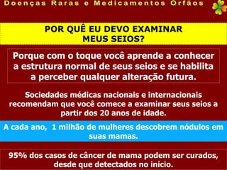 POR QUÊ EU DEVO EXAMINAR
               MEUS SEIOS?

  Porque com o toque você aprende a conhecer
  a estrutura normal de seus seios e se habilita
      a perceber qualquer alteração futura.

     Sociedades médicas nacionais e internacionais
 recomendam que você comece a examinar seus seios a
             partir dos 20 anos de idade.
A cada ano, 1 milhão de mulheres descobrem nódulos em
                     suas mamas.

 95% dos casos de câncer de mama podem ser curados,
           desde que detectados no início.
 