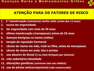ATENÇÃO PARA OS FATORES DE RISCO

1. 1ª menstruação (menarca) muito cedo (antes dos 12 anos)
2. nunca ter engravidado
3.   ter engravidado com mais de 30 anos
4.   última menstruação (menopausa) acima de 55 anos
5.   doenças benignas na mama (cistos)
6.   terapia de reposição hormonal
7.   câncer de mama em mãe, irmã ou filha, antes da menopausa
8.   câncer de mama em avós, tias e primas
9.   uso abusivo de álcool (3 ou mais drinques por semana)
10. vida sedentária/obesidade
11. alterações genéticas (converse com seu médico)
12. uso de pílulas anticoncepcionais (não comprovado)
 