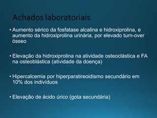 Achados laboratoriais
• Aumento sérico da fosfatase alcalina e hidroxiprolina, e
aumento da hidroxiprolina urinária, por elevado turn-over
ósseo
• Elevação da hidroxiprolina na atividade osteoclástica e FA
na osteoblástica (atividade da doença)
• Hipercalcemia por hiperparatireoidismo secundário em
10% dos indivíduos
• Elevação de ácido úrico (gota secundária)
 