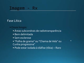 • Ossos longos
• Áreas subcondrais de radiotransparência
• Bem delimitada
• Sem esclerose
• ”Folha de grama” ou “Chama deVela” ou “
Cunha progressiva”
• Pode estar isolada à diáfise (tíbia) – Raro
Imagem - Rx
Fase Lítica
 