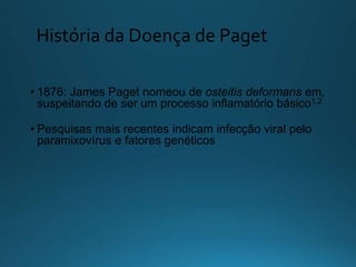 História da Doença de Paget
• 1876: James Paget nomeou de osteitis deformans em,
suspeitando de ser um processo inflamatório básico1,2
• Pesquisas mais recentes indicam infecção viral pelo
paramixovírus e fatores genéticos
 