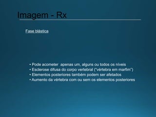 • Pode acometer apenas um, alguns ou todos os níveis
• Esclerose difusa do corpo vertebral (“vértebra em marfim”)
• Elementos posteriores também podem ser afetados
• Aumento da vértebra com ou sem os elementos posteriores
Imagem - Rx
Fase blástica
 