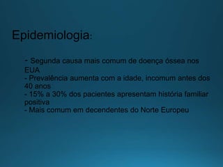 Epidemiologia:
- Segunda causa mais comum de doença óssea nos
EUA
- Prevalência aumenta com a idade, incomum antes dos
40 anos
- 15% a 30% dos pacientes apresentam história familiar
positiva
- Mais comum em decendentes do Norte Europeu
 