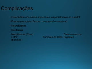 Complicações
• Osteoartrite nos óssos adjacentes, especialmente no quadril
• Fratura (completa, fissura, compressão vertebral)
• Neurológicas
• Cardíacas
• Neoplásicas (Rara) Osteossarcoma
(<1%) Tumores de Céls. Gigantes
(benigno)
 