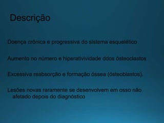 Descrição
Doença crônica e progressiva do sistema esquelético
Aumento no número e hiperativividade ddos ósteoclastos
Excessiva reabsorção e formação óssea (ósteoblastos).
Lesões novas raramente se desenvolvem em osso não
afetado depois do diagnóstico
 