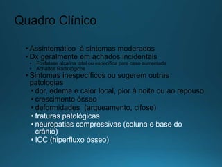 Quadro Clínico
• Assintomático à sintomas moderados
• Dx geralmente em achados incidentais
• Fosfatase alcalina total ou específica para osso aumentada
• Achados Radiológicos
• Sintomas inespecíficos ou sugerem outras
patologias
• dor, edema e calor local, pior à noite ou ao repouso
• crescimento ósseo
• deformidades (arqueamento, cifose)
• fraturas patológicas
• neuropatias compressivas (coluna e base do
crânio)
• ICC (hiperfluxo ósseo)
 