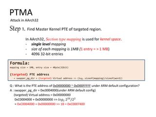 Step 1. Find Master Kernel PTE of targeted region.
PTMA
Attack in AArch32
In AArch32, Section type mapping is used for kernel space.
- single level mapping
- size of each mapping is 1MB (1 entry = > 1 MB)
- 4096 32-bit entries
Formula:
mapping size = 1MB, entry size = 4Byte(32bit)
(targeted) PTE address
= swapper_pg_dir + (targeted) Virtual address >> (𝑙𝑜𝑔2 sizeof(mapping)/sizeof(word))
Q : What is the PTE address of 0xD0000000 ~ 0xD00FFFFF under ARM default configuration?
A : swapper_pg_dir = 0xc0004000(under ARM default config)
(targeted) Virtual address = 0xD0000000
0xC0004000 + 0xD0000000 >> 𝑙𝑜𝑔2 220
/22
= 0xC0004000 + 0xD0000000 >> 18 = 0xC0007400
 