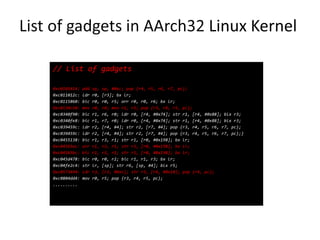 Linux Kernel
// List of gadgets
0xc0101414: add sp, sp, #0xc; pop {r4, r5, r6, r7, pc};
0xc011012c: ldr r0, [r3]; bx lr;
0xc0115860: bic r0, r0, r5; orr r0, r0, r6; bx lr;
0xc0134c50: mov r0, r4; mov r1, r5; pop {r3, r4, r5, pc};
0xc0340f90: bic r1, r6, r0; ldr r0, [r4, #0x74]; str r1, [r4, #0x88]; blx r3;
0xc0340fe8: bic r1, r7, r0; ldr r0, [r4, #0x74]; str r1, [r4, #0x88]; blx r3;
0xc039459c: ldr r2, [r4, #4]; str r2, [r7, #4]; pop {r3, r4, r5, r6, r7, pc};
0xc039459c: ldr r2, [r4, #4]; str r2, [r7, #4]; pop {r3, r4, r5, r6, r7, pc};}
0xc0455138: bic r1, r3, r1; str r1, [r0, #0x198]; bx lr;
0xc04565ac: orr r1, r3, r1; str r1, [r0, #0x198]; bx lr;
0xc04565bc: bic r1, r3, r1; str r1, [r0, #0x198]; bx lr;
0xc045d478: bic r0, r0, r2; bic r1, r1, r3; bx lr;
0xc04fe2c4: str lr, [sp]; str r6, [sp, #4]; blx r5;
0xc0573494: ldr r3, [r3, #0xc]; str r3, [r4, #0x10]; pop {r4, pc};
0xc0804dd4: mov r0, r5; pop {r3, r4, r5, pc};
..........
 