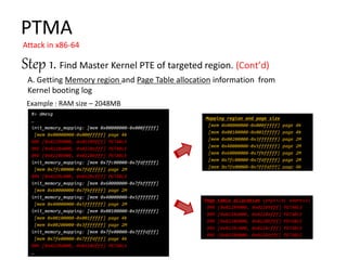 PTMA
Attack in x86-64
#> dmesg
…
init_memory_mapping: [mem 0x00000000-0x000fffff]
[mem 0x00000000-0x000fffff] page 4k
BRK [0x02289000, 0x02289fff] PGTABLE
BRK [0x0228a000, 0x0228afff] PGTABLE
BRK [0x0228b000, 0x0228bfff] PGTABLE
init_memory_mapping: [mem 0x7fc00000-0x7fdfffff]
[mem 0x7fc00000-0x7fdfffff] page 2M
BRK [0x0228c000, 0x0228cfff] PGTABLE
init_memory_mapping: [mem 0x60000000-0x7fbfffff]
[mem 0x60000000-0x7fbfffff] page 2M
init_memory_mapping: [mem 0x40000000-0x5fffffff]
[mem 0x40000000-0x5fffffff] page 2M
init_memory_mapping: [mem 0x00100000-0x3fffffff]
[mem 0x00100000-0x001fffff] page 4k
[mem 0x00200000-0x3fffffff] page 2M
init_memory_mapping: [mem 0x7fe00000-0x7fffdfff]
[mem 0x7fe00000-0x7fffdfff] page 4k
BRK [0x0228d000, 0x0228dfff] PGTABLE
…
Step 1. Find Master Kernel PTE of targeted region.
A. Getting Memory region and Page Table allocation information from
Kernel booting log
Page table allocation (physical address)
BRK [0x02289000, 0x02289fff] PGTABLE
BRK [0x0228a000, 0x0228afff] PGTABLE
BRK [0x0228b000, 0x0228bfff] PGTABLE
BRK [0x0228c000, 0x0228cfff] PGTABLE
BRK [0x0228d000, 0x0228dfff] PGTABLE
Mapping region and page size
[mem 0x00000000-0x000fffff] page 4k
[mem 0x00100000-0x001fffff] page 4k
[mem 0x00200000-0x3fffffff] page 2M
[mem 0x40000000-0x5fffffff] page 2M
[mem 0x60000000-0x7fbfffff] page 2M
[mem 0x7fc00000-0x7fdfffff] page 2M
[mem 0x7fe00000-0x7fffdfff] page 4k
Example : RAM size – 2048MB
 