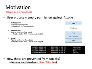 Motivation
Process memory permission
• User process memory permission against Attacks.
– Text section :
should not be modified.
=> Read-only (r) / executable (x)
– Heap section :
Against Heap overflow attack
=> Read-writable (RW) / Not executable (NX)
– Stack :
Against buffer overflow attack
=> Read-writable (RW) / Not executable (NX)
• How these are prevented from Attacks?
=> Memory permission based (Read, Write, Exec)
00008000-000d2000 r-xp 00000000 b3:00 204 /bin/bash
000d9000-000de000 rw-p 000c9000 b3:00 204 /bin/bash
000de000-000f8000 rw-p 00000000 00:00 0 [heap]
bec89000-becaa000 rw-p 00000000 00:00 0 [stack]
 