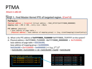 Formula:
Physical address = (targeted) Virtual address – PAGE_OFFSET(0xFFFF8800_00000000)
mapping size = 2MB or 4KB , entry size = 8Byte
PTE address (physical)
= base address of page table +
(Physical address – base address of mapping group) >> (𝑙𝑜𝑔2 sizeof(mapping)/sizeof(entry))
PTMA
Attack in x86-64
Step 1. Find Master Kernel PTE of targeted region.
Q : What is the PTE address of 0xFFFF8800_75200000~0xFFFF8800_753FFFFF on the system?
A: Physical address = 0xFFFF8800_75200000 - 0xFFFF8800_00000000 = 0x75200000,
base address of page table = 0x0228c000,
base address of mapping group = 0x40000000,
0x0228c000 + (0x75200000 – 0x40000000 ) >> 𝑙𝑜𝑔2 221
/23
= 0x0228c000 + 0x35200000 >> 18 = 0x0228c000 + 0xd48 = 0x0228cd48
Mapping region and page size
[mem 0x40000000-0x5fffffff] page 2M
[mem 0x60000000-0x7fbfffff] page 2M
[mem 0x7fc00000-0x7fdfffff] page 2M
Page Table Allocation(physical address)
BRK [0x02289000, 0x02289fff] PGTABLE … ①
BRK [0x0228a000, 0x0228afff] PGTABLE … ②
BRK [0x0228b000, 0x0228bfff] PGTABLE … ③
BRK [0x0228c000, 0x0228cfff] PGTABLE … ④
BRK [0x0228d000, 0x0228dfff] PGTABLE … ⑤
 