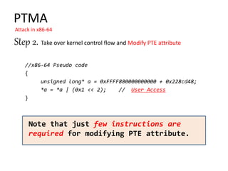 //x86-64 Pseudo code
{
unsigned long* a = 0xFFFF880000000000 + 0x228cd48;
*a = *a | (0x1 << 2); // User Access
}
PTMA
Attack in x86-64
Note that just few instructions are
required for modifying PTE attribute.
Step 2. Take over kernel control flow and Modify PTE attribute
 
