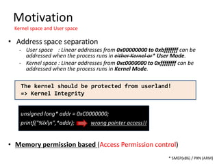 unsigned long* addr = 0xC0000000;
printf("%lxn",*addr); wrong pointer access!!
Motivation
Kernel space and User space
* SMEP(x86) / PXN (ARM)
• Memory permission based (Access Permission control)
• Address space separation
- User space : Linear addresses from 0x00000000 to 0xbfffffff can be
addressed when the process runs in either Kernel or* User Mode.
- Kernel space : Linear addresses from 0xc0000000 to 0xffffffff can be
addressed when the process runs in Kernel Mode.
The kernel should be protected from userland!
=> Kernel Integrity
 