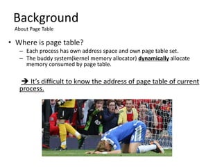 – Each process has own address space and own page table set.
– The buddy system(kernel memory allocator) dynamically allocate
memory consumed by page table.
 It’s difficult to know the address of page table of current
process.
Background
About Page Table
 