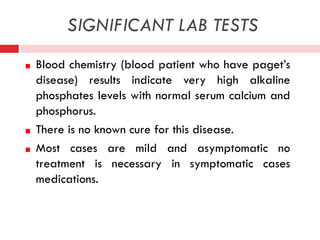 SIGNIFICANT LAB TESTS
Blood chemistry (blood patient who have paget’s
disease) results indicate very high alkaline
phosphates levels with normal serum calcium and
phosphorus.
There is no known cure for this disease.
Most cases are mild and asymptomatic no
treatment is necessary in symptomatic cases
medications.

 