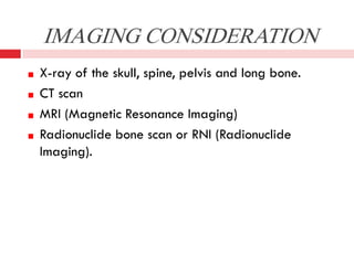 IMAGING CONSIDERATION
X-ray of the skull, spine, pelvis and long bone.
CT scan
MRI (Magnetic Resonance Imaging)
Radionuclide bone scan or RNI (Radionuclide
Imaging).

 