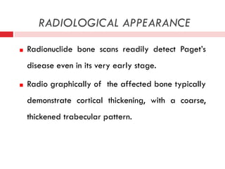 RADIOLOGICAL APPEARANCE
Radionuclide bone scans readily detect Paget’s
disease even in its very early stage.
Radio graphically of the affected bone typically
demonstrate cortical thickening, with a coarse,
thickened trabecular pattern.

 