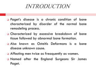 INTRODUCTION









Paget’s disease is a chronic condition of bone
characterized by disorder of the normal bone
remodeling process.
Characterized by excessive breakdown of bone
tissue followed by abnormal bone formation.
Also known as Osteitis Deformans is a bone
disease unknown cause.
Affecting men twice as freaquently as women.
Named after the England Surgeons Sir James
Paget.

 
