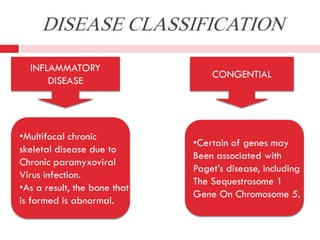 DISEASE CLASSIFICATION
INFLAMMATORY
DISEASE

•Multifocal chronic
skeletal disease due to
Chronic paramyxoviral
Virus infection.
•As a result, the bone that
is formed is abnormal.

CONGENTIAL

•Certain of genes may
Been associated with
Paget’s disease, including
The Sequestrosome 1
Gene On Chromosome 5.

 