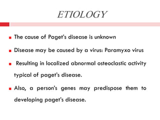 ETIOLOGY
The cause of Paget’s disease is unknown
Disease may be caused by a virus: Paramyxo virus
Resulting in localized abnormal osteoclastic activity
typical of paget’s disease.
Also, a person’s genes may predispose them to
developing paget’s disease.

 