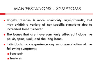 MANIFESTATIONS - SYMPTOMS
Paget’s disease is more commonly asymptomatic, but
may exhibit a variety of non-specific symptoms due to
increased bone turnover.
The bones that are move commonly affected include the
pelvis, spine, skull, and the long bone.
Individuals may experience any or a combination of the
following symptoms;
Bone pain
fractures

 