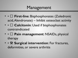 Management
• • 💊 First-line: Bisphosphonates (Zoledronic
acid,Alendronate) – Inhibit osteoclast activity
• • 💉 Calcitonin: Used if bisphosphonates
contraindicated
• • 🩼 Pain management: NSAIDs, physical
therapy
• •
️ 🛠️Surgical intervention: For fractures,
deformities, or severe arthritis
 