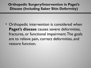 Orthopedic Surgery/Intervention in Paget’s
Disease (Including Saber Shin Deformity)
• Orthopedic intervention is considered when
Paget’s disease causes severe deformities,
fractures, or functional impairment.The goals
are to relieve pain, correct deformities, and
restore function.
 