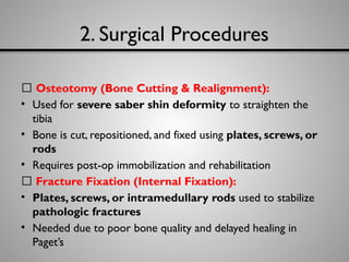 2. Surgical Procedures
🔹 Osteotomy (Bone Cutting & Realignment):
• Used for severe saber shin deformity to straighten the
tibia
• Bone is cut, repositioned, and fixed using plates, screws, or
rods
• Requires post-op immobilization and rehabilitation
🔹 Fracture Fixation (Internal Fixation):
• Plates, screws, or intramedullary rods used to stabilize
pathologic fractures
• Needed due to poor bone quality and delayed healing in
Paget’s
 