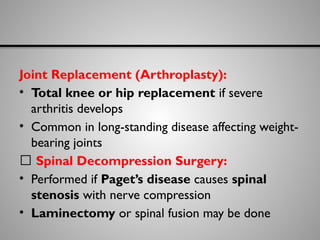 Joint Replacement (Arthroplasty):
• Total knee or hip replacement if severe
arthritis develops
• Common in long-standing disease affecting weight-
bearing joints
🔹 Spinal Decompression Surgery:
• Performed if Paget’s disease causes spinal
stenosis with nerve compression
• Laminectomy or spinal fusion may be done
 